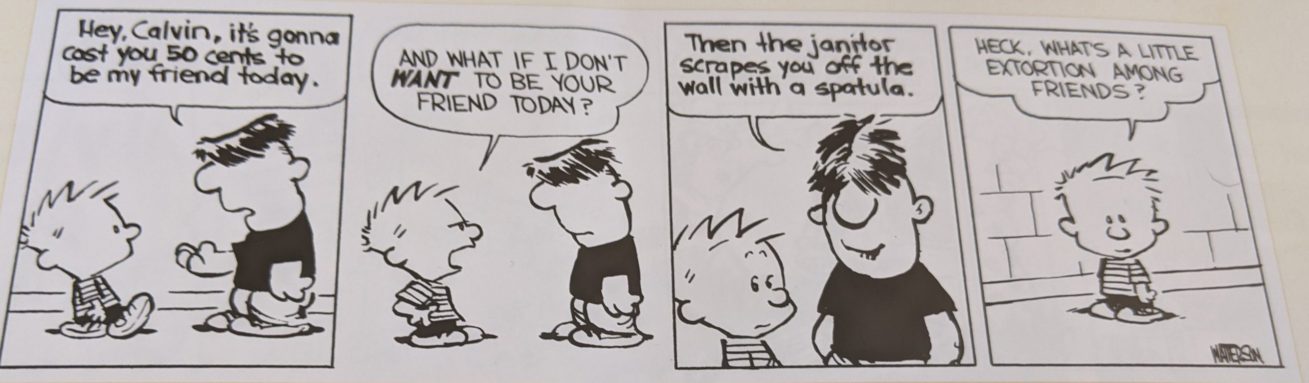 Calvin and Hobbes comic.
Moe: Hey, Calvin, it's gonna cost you 50 cents to be my friend today.
Calvin: And what if I don't want to be your friend?
Moe: Then the janitor scrapes you off the wall with a spatula.
Calvin: Heck, what's a little extortion among friends?